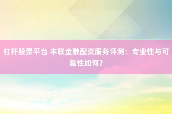 杠杆股票平台 丰联金融配资服务评测：专业性与可靠性如何？