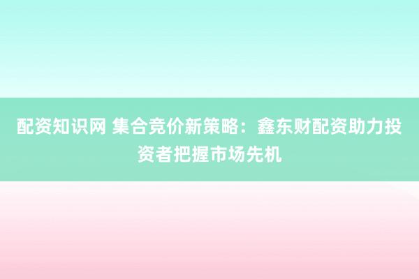配资知识网 集合竞价新策略：鑫东财配资助力投资者把握市场先机