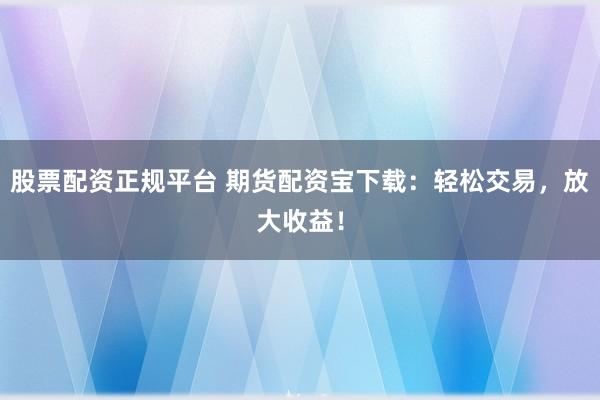 股票配资正规平台 期货配资宝下载：轻松交易，放大收益！