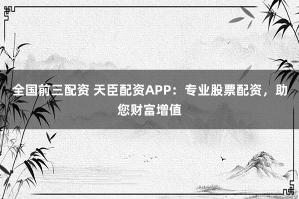 全国前三配资 天臣配资APP：专业股票配资，助您财富增值