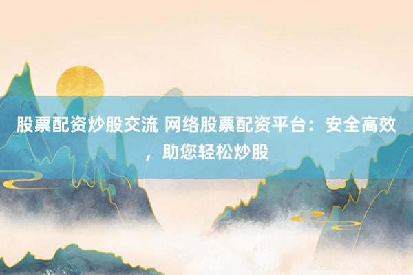 股票配资炒股交流 网络股票配资平台：安全高效，助您轻松炒股