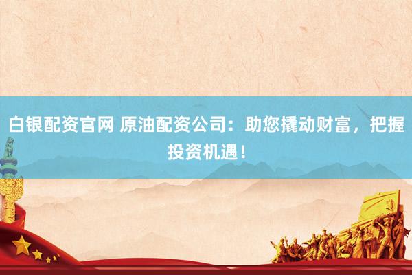 白银配资官网 原油配资公司：助您撬动财富，把握投资机遇！