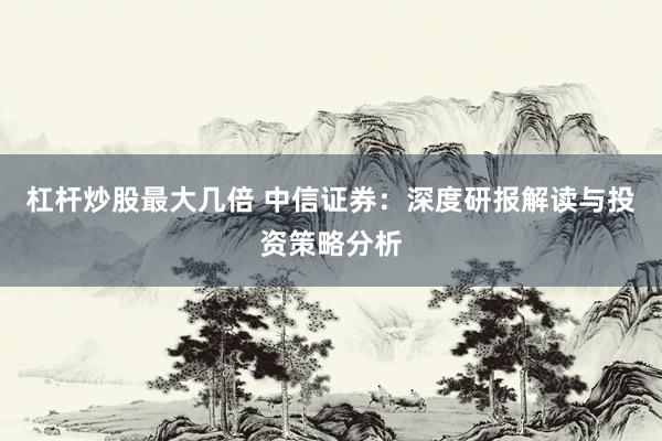 杠杆炒股最大几倍 中信证券：深度研报解读与投资策略分析