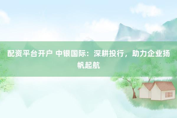 配资平台开户 中银国际：深耕投行，助力企业扬帆起航