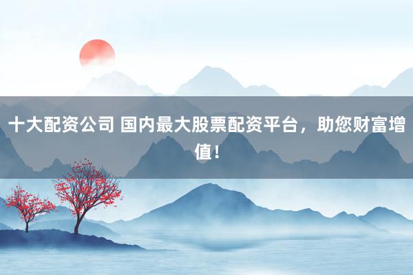 十大配资公司 国内最大股票配资平台，助您财富增值！