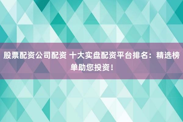 股票配资公司配资 十大实盘配资平台排名：精选榜单助您投资！