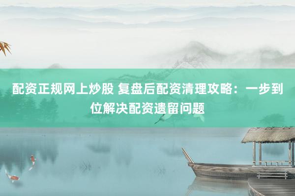 配资正规网上炒股 复盘后配资清理攻略：一步到位解决配资遗留问题
