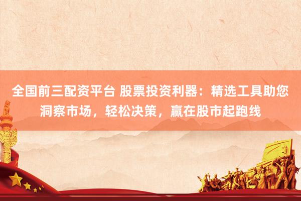 全国前三配资平台 股票投资利器：精选工具助您洞察市场，轻松决策，赢在股市起跑线