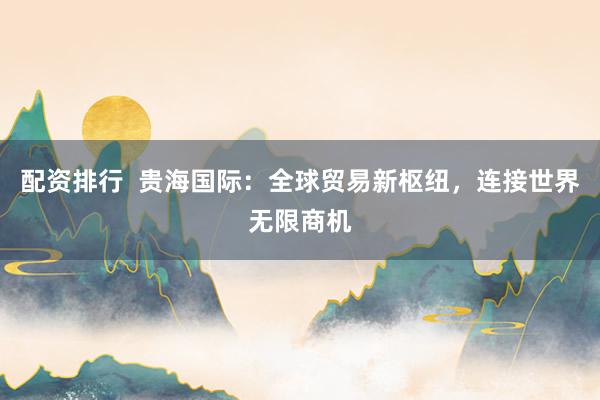 配资排行  贵海国际：全球贸易新枢纽，连接世界无限商机