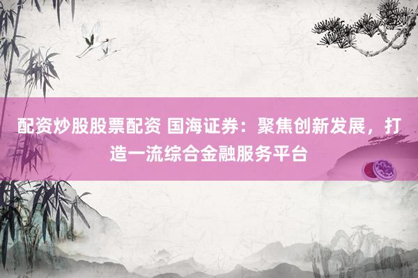配资炒股股票配资 国海证券：聚焦创新发展，打造一流综合金融服务平台
