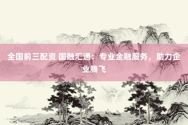 全国前三配资 国融汇通：专业金融服务，助力企业腾飞