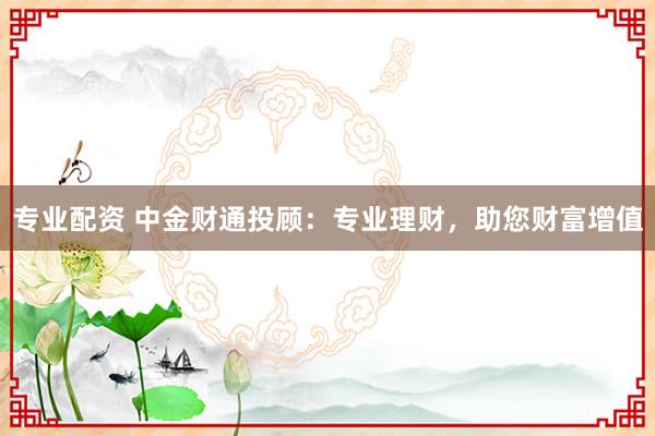专业配资 中金财通投顾：专业理财，助您财富增值