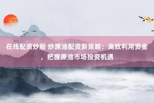 在线配资炒股 炒原油配资新策略：高效利用资金，把握原油市场投资机遇