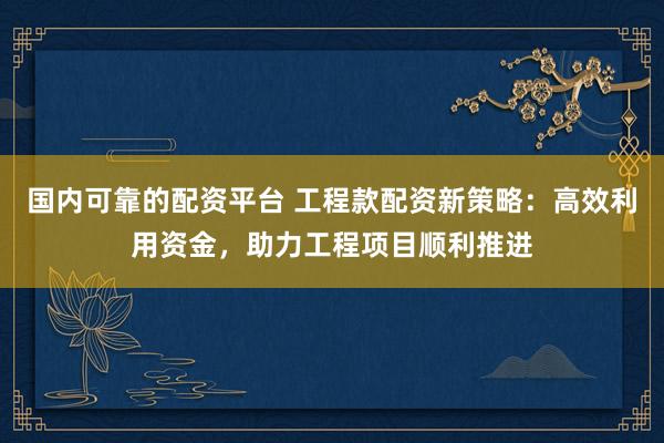 国内可靠的配资平台 工程款配资新策略：高效利用资金，助力工程项目顺利推进