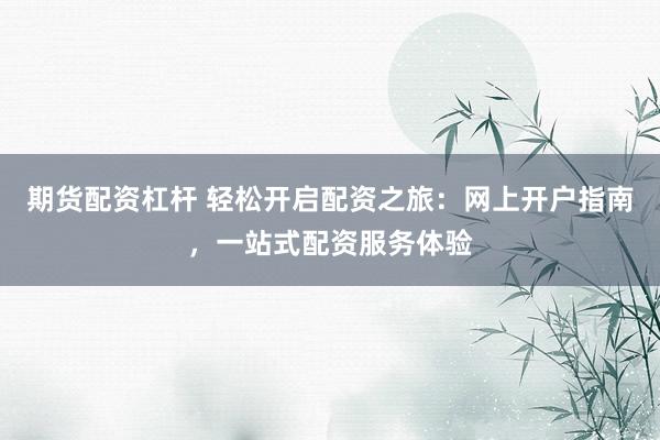 期货配资杠杆 轻松开启配资之旅：网上开户指南，一站式配资服务体验