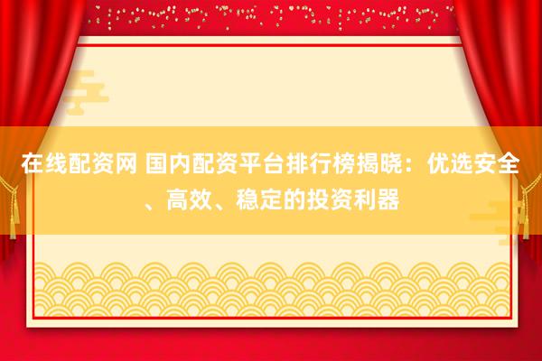 在线配资网 国内配资平台排行榜揭晓：优选安全、高效、稳定的投资利器