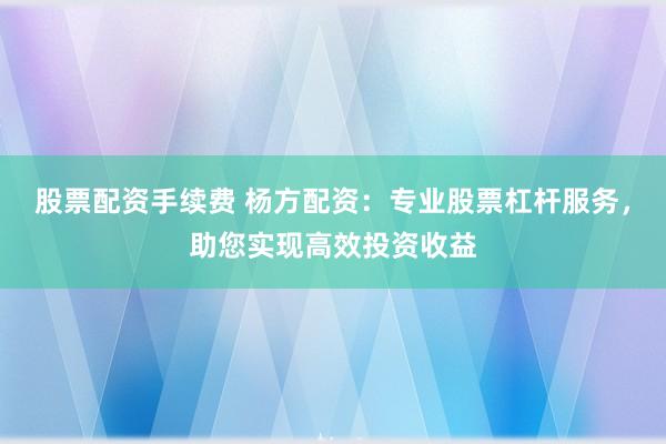 股票配资手续费 杨方配资：专业股票杠杆服务，助您实现高效投资收益