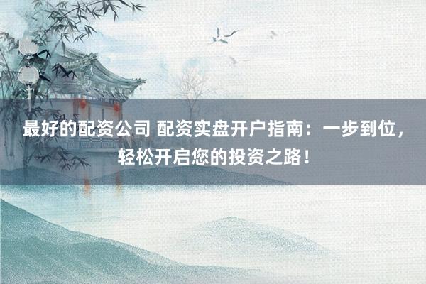 最好的配资公司 配资实盘开户指南：一步到位，轻松开启您的投资之路！