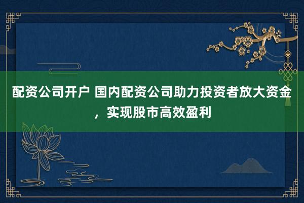 配资公司开户 国内配资公司助力投资者放大资金，实现股市高效盈利