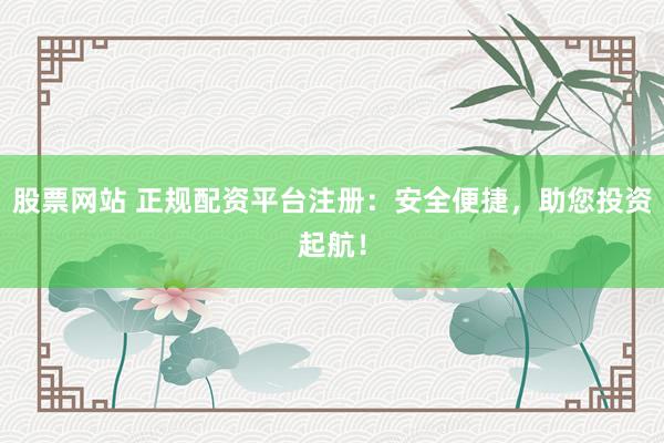 股票网站 正规配资平台注册：安全便捷，助您投资起航！