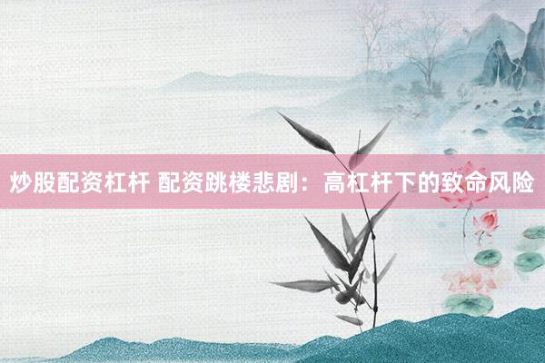 炒股配资杠杆 配资跳楼悲剧：高杠杆下的致命风险