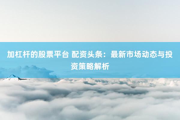 加杠杆的股票平台 配资头条：最新市场动态与投资策略解析