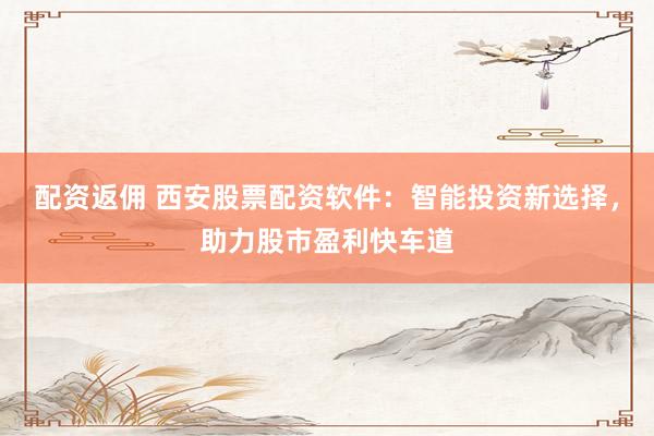 配资返佣 西安股票配资软件：智能投资新选择，助力股市盈利快车道