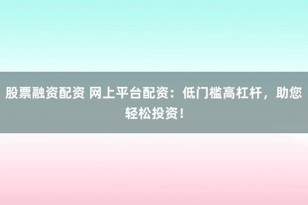 股票融资配资 网上平台配资：低门槛高杠杆，助您轻松投资！