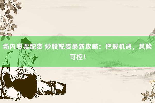 场内股票配资 炒股配资最新攻略：把握机遇，风险可控！