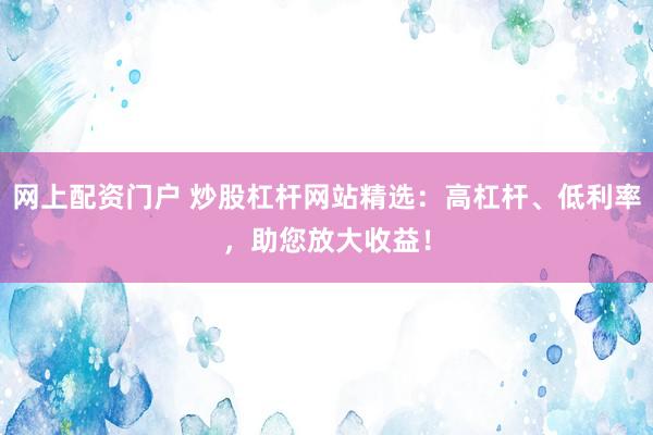 网上配资门户 炒股杠杆网站精选：高杠杆、低利率，助您放大收益！