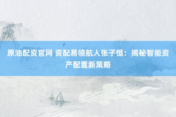 原油配资官网 资配易领航人张子恒：揭秘智能资产配置新策略