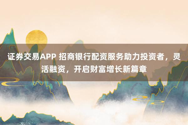 证券交易APP 招商银行配资服务助力投资者，灵活融资，开启财富增长新篇章