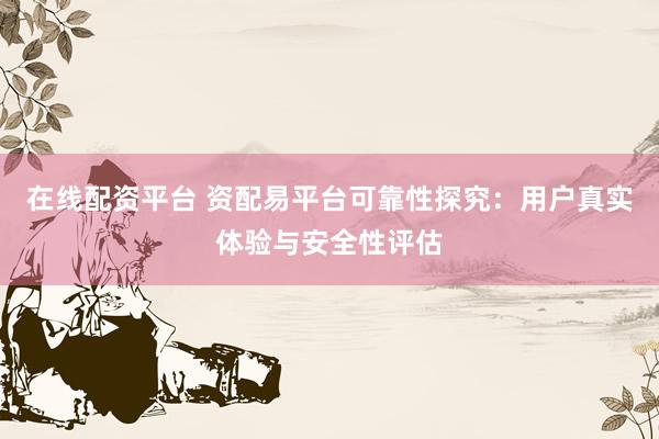 在线配资平台 资配易平台可靠性探究：用户真实体验与安全性评估