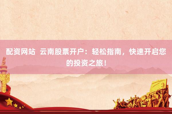 配资网站  云南股票开户：轻松指南，快速开启您的投资之旅！
