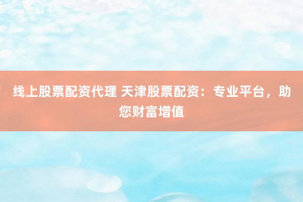 线上股票配资代理 天津股票配资：专业平台，助您财富增值