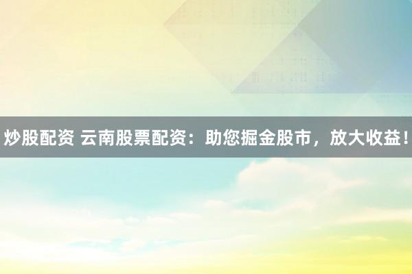 炒股配资 云南股票配资：助您掘金股市，放大收益！