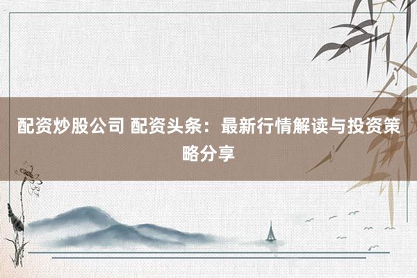 配资炒股公司 配资头条：最新行情解读与投资策略分享