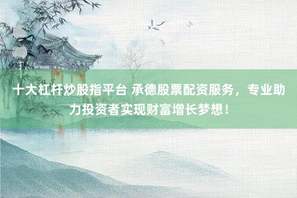 十大杠杆炒股指平台 承德股票配资服务，专业助力投资者实现财富增长梦想！