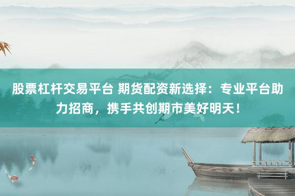 股票杠杆交易平台 期货配资新选择：专业平台助力招商，携手共创期市美好明天！