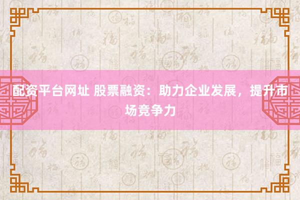 配资平台网址 股票融资：助力企业发展，提升市场竞争力