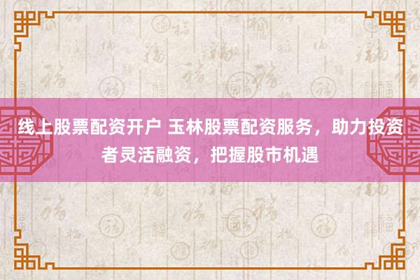 线上股票配资开户 玉林股票配资服务，助力投资者灵活融资，把握股市机遇