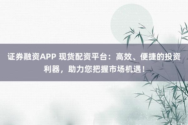 证券融资APP 现货配资平台：高效、便捷的投资利器，助力您把握市场机遇！