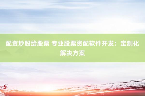 配资炒股给股票 专业股票资配软件开发：定制化解决方案