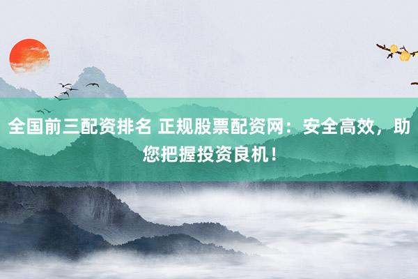 全国前三配资排名 正规股票配资网:安全高效,助您把握投资良机!