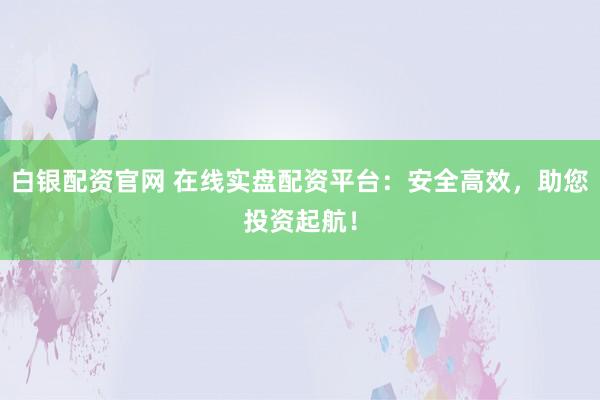 白银配资官网 在线实盘配资平台:安全高效,助您投资起航!