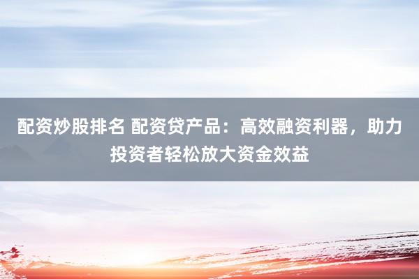 配资炒股排名 配资贷产品:高效融资利器,助力投资者轻松放大资金效益