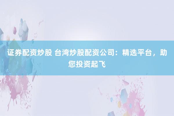 证券配资炒股 台湾炒股配资公司:精选平台,助您投资起飞