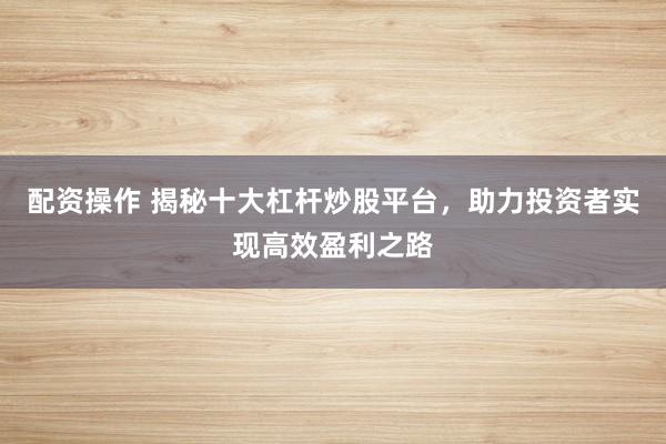 配资操作 揭秘十大杠杆炒股平台,助力投资者实现高效盈利之路