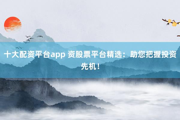 十大配资平台app 资股票平台精选：助您把握投资先机！