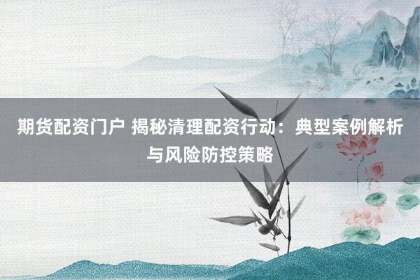 期货配资门户 揭秘清理配资行动：典型案例解析与风险防控策略